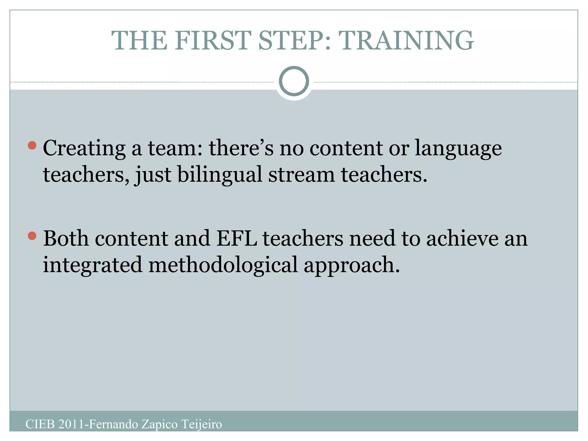 THE FIRST STEP: TRAINING Creating a team: there’s no content or language teachers, just bilingual stream teachers. Both content and EFL teachers need to achieve an integrated methodological approach.  CIEB 2011-Fernando Zapico Teijeiro 