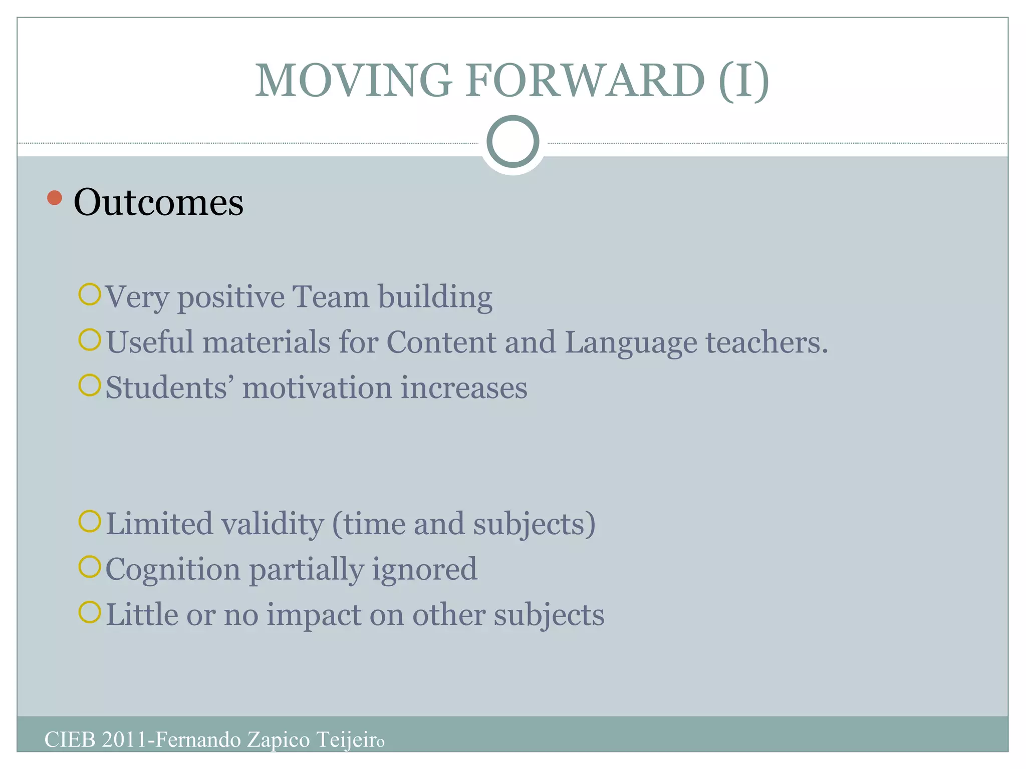 MOVING FORWARD (I) Outcomes Very positive Team building Useful materials for Content and Language teachers. Students’ motivation increases Limited validity (time and subjects) Cognition partially ignored Little or no impact on other subjects CIEB 2011-Fernando Zapico Teijeir o 