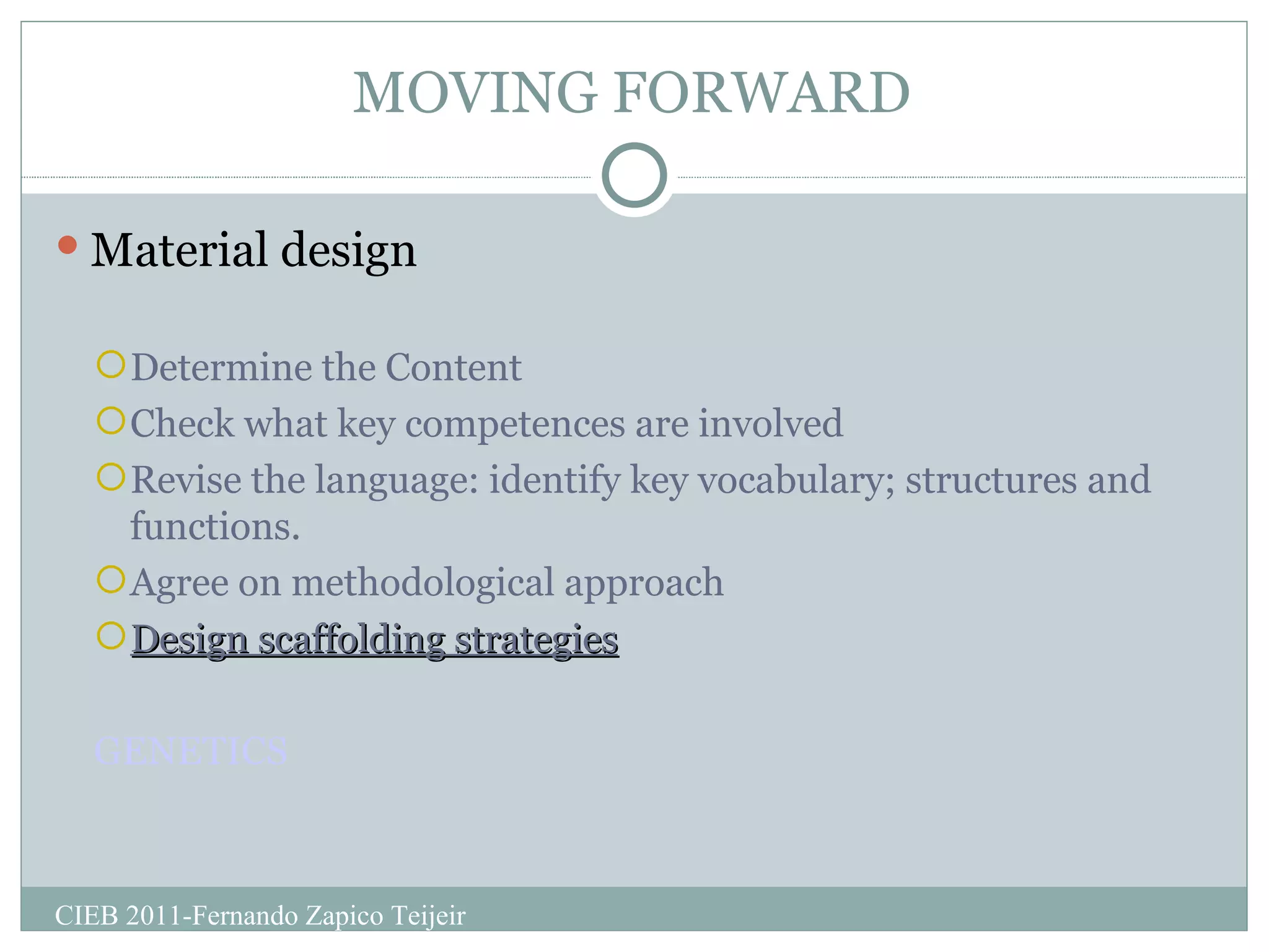 MOVING FORWARD Material design Determine the Content  Check what key competences are involved Revise the language: identify key vocabulary; structures and functions. Agree on methodological approach Design scaffolding strategies GENETICS CIEB 2011-Fernando Zapico Teijeir 