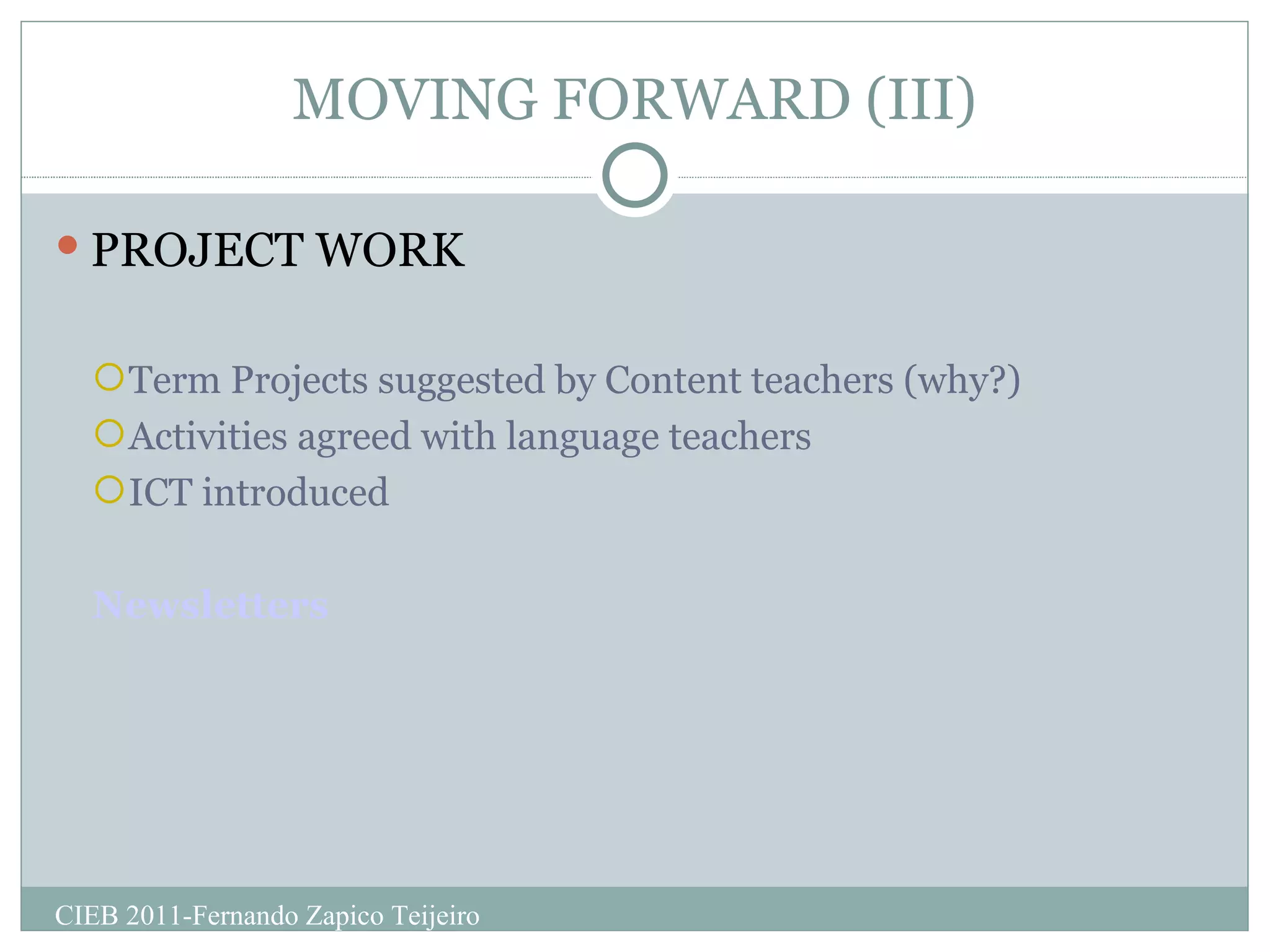 MOVING FORWARD (III) PROJECT WORK Term Projects suggested by Content teachers (why?) Activities agreed with language teachers ICT introduced Newsletters CIEB 2011-Fernando Zapico Teijeiro 