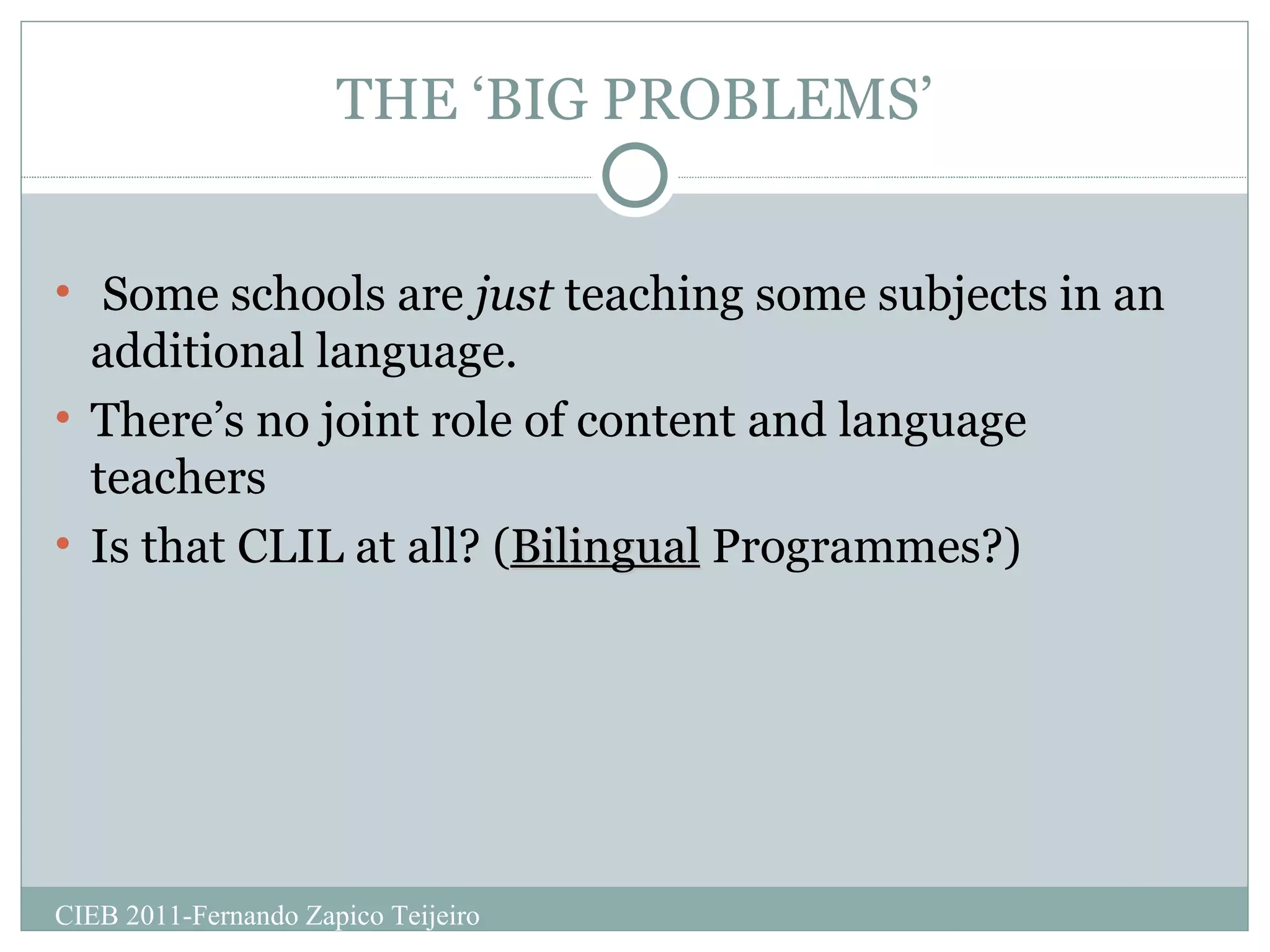 THE ‘BIG PROBLEMS’ Some schools are  just  teaching some subjects in an additional language. There’s no joint role of content and language teachers Is that CLIL at all? ( Bilingual  Programmes?) CIEB 2011-Fernando Zapico Teijeiro 