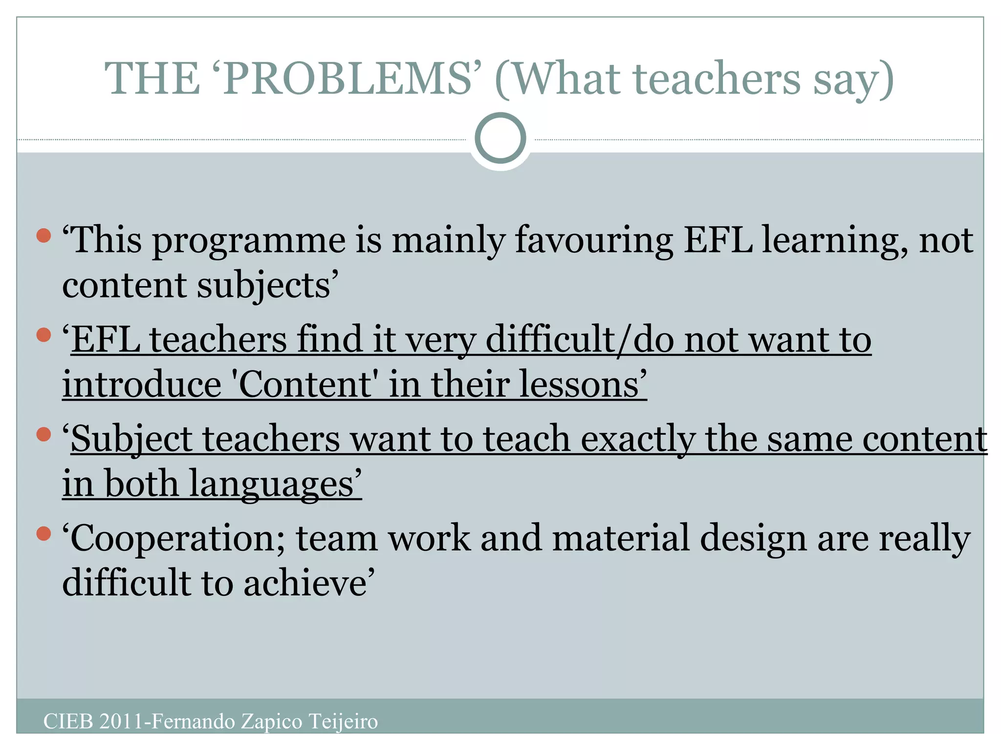 THE ‘PROBLEMS’ (What teachers say) ‘ This programme is mainly favouring EFL learning, not content subjects’ ‘ EFL teachers find it very difficult/do not want to introduce 'Content' in their lessons’ ‘ Subject teachers want to teach exactly the same content in both languages’ ‘ Cooperation; team work and material design are really difficult to achieve’ CIEB 2011-Fernando Zapico Teijeiro 
