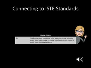 Connecting to ISTE Standards
Digital Citizen
2b Students engage in positive, safe, legal and ethical behavior
when using technology, including social interactions online or
when using networked devices.
 