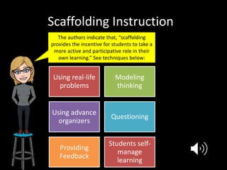 Scaffolding Instruction
The authors indicate that, “scaffolding
provides the incentive for students to take a
more active and participative role in their
own learning.” See techniques below:
Using real-life
problems
Modeling
thinking
Using advance
organizers
Questioning
Providing
Feedback
Students self-
manage
learning
 