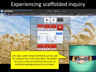 Experiencing scaffolded inquiry
Let’s take a peek at how Symbaloo can be used
for a Media Tour of the Dust Bowl. The Media
Tour has a series of activities/resources to
scaffold knowledge about the Dust Bowl.
 