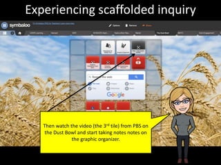 Then watch the video (the 3rd tile) from PBS on
the Dust Bowl and start taking notes notes on
the graphic organizer.
Experiencing scaffolded inquiry
 
