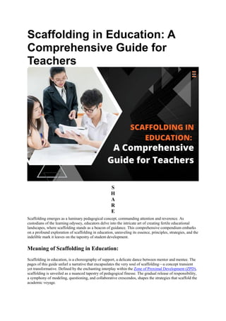 Scaffolding in Education: A
Comprehensive Guide for
Teachers
S
H
A
R
E
Scaffolding emerges as a luminary pedagogical concept, commanding attention and reverence. As
custodians of the learning odyssey, educators delve into the intricate art of creating fertile educational
landscapes, where scaffolding stands as a beacon of guidance. This comprehensive compendium embarks
on a profound exploration of scaffolding in education, unraveling its essence, principles, strategies, and the
indelible mark it leaves on the tapestry of student development.
Meaning of Scaffolding in Education:
Scaffolding in education, is a choreography of support, a delicate dance between mentor and mentee. The
pages of this guide unfurl a narrative that encapsulates the very soul of scaffolding—a concept transient
yet transformative. Defined by the enchanting interplay within the Zone of Proximal Development (ZPD),
scaffolding is unveiled as a nuanced tapestry of pedagogical finesse. The gradual release of responsibility,
a symphony of modeling, questioning, and collaborative crescendos, shapes the strategies that scaffold the
academic voyage.
 