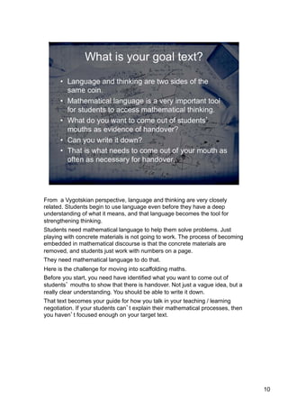 From a Vygotskian perspective, language and thinking are very closely
related. Students begin to use language even before they have a deep
understanding of what it means, and that language becomes the tool for
strengthening thinking.
Students need mathematical language to help them solve problems. Just
playing with concrete materials is not going to work. The process of becoming
embedded in mathematical discourse is that the concrete materials are
removed, and students just work with numbers on a page.
They need mathematical language to do that.
Here is the challenge for moving into scaffolding maths.
Before you start, you need have identified what you want to come out of
students’ mouths to show that there is handover. Not just a vague idea, but a
really clear understanding. You should be able to write it down.
That text becomes your guide for how you talk in your teaching / learning
negotiation. If your students can’t explain their mathematical processes, then
you haven’t focused enough on your target text.

10

 