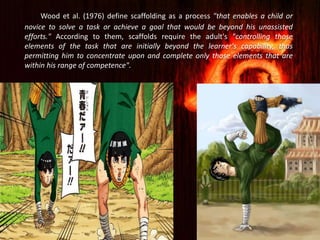 Wood et al. (1976) define scaffolding as a process "that enables a child or
novice to solve a task or achieve a goal that would be beyond his unassisted
efforts." According to them, scaffolds require the adult's "controlling those
elements of the task that are initially beyond the learner's capability, thus
permitting him to concentrate upon and complete only those elements that are
within his range of competence".
 