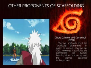 Dixon, Carnine, and Kameenui
(1993)
Effective scaffolds must be
"gradually dismantled" in
order to remain effective (p.
100). However, if scaffolds are
dismantled too quickly,
learning does not occur, and
the learner becomes
in the process.
OTHER PROPONENTS OF SCAFFOLDING
 