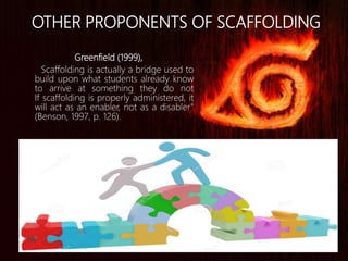 Greenfield (1999),
Scaffolding is actually a bridge used to
build upon what students already know
to arrive at something they do not
If scaffolding is properly administered, it
will act as an enabler, not as a disabler"
(Benson, 1997, p. 126).
OTHER PROPONENTS OF SCAFFOLDING
 