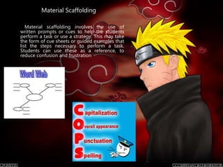Material Scaffolding
Material scaffolding involves the use of
written prompts or cues to help the students
perform a task or use a strategy. This may take
the form of cue sheets or guided examples that
list the steps necessary to perform a task.
Students can use these as a reference, to
reduce confusion and frustration
 