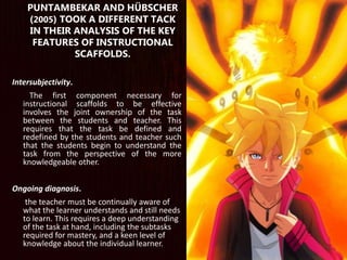 Intersubjectivity.
The first component necessary for
instructional scaffolds to be effective
involves the joint ownership of the task
between the students and teacher. This
requires that the task be defined and
redefined by the students and teacher such
that the students begin to understand the
task from the perspective of the more
knowledgeable other.
Ongoing diagnosis.
the teacher must be continually aware of
what the learner understands and still needs
to learn. This requires a deep understanding
of the task at hand, including the subtasks
required for mastery, and a keen level of
knowledge about the individual learner.
PUNTAMBEKAR AND HÜBSCHER
(2005) TOOK A DIFFERENT TACK
IN THEIR ANALYSIS OF THE KEY
FEATURES OF INSTRUCTIONAL
SCAFFOLDS.
 