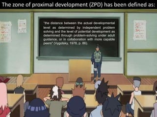 "the distance between the actual developmental
level as determined by independent problem
solving and the level of potential development as
determined through problem-solving under adult
guidance, or in collaboration with more capable
peers" (Vygotsky, 1978, p. 86).
The zone of proximal development (ZPD) has been defined as:
 