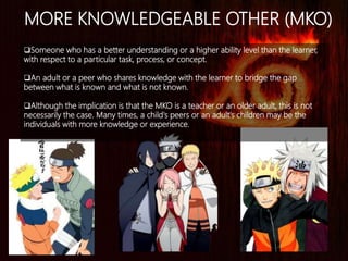 MORE KNOWLEDGEABLE OTHER (MKO)
Someone who has a better understanding or a higher ability level than the learner,
with respect to a particular task, process, or concept.
An adult or a peer who shares knowledge with the learner to bridge the gap
between what is known and what is not known.
Although the implication is that the MKO is a teacher or an older adult, this is not
necessarily the case. Many times, a child's peers or an adult's children may be the
individuals with more knowledge or experience.
 