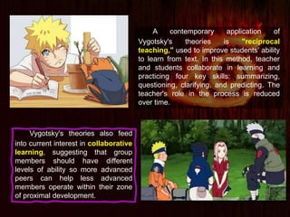 A contemporary application of
Vygotsky's theories is "reciprocal
teaching," used to improve students' ability
to learn from text. In this method, teacher
and students collaborate in learning and
practicing four key skills: summarizing,
questioning, clarifying, and predicting. The
teacher's role in the process is reduced
over time.
Vygotsky's theories also feed
into current interest in collaborative
learning, suggesting that group
members should have different
levels of ability so more advanced
peers can help less advanced
members operate within their zone
of proximal development.
 