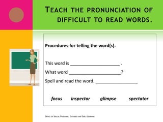 TEACH THE PRONUNCIATION OF
DIFFICULT TO READ WORDS.
Procedures for telling the word(s).
This word is ____________________ .
What word _____________________?
Spell and read the word. _________________
focus inspector glimpse spectator
OFFICE OF SPECIAL PROGRAMS, EXTENDED AND EARLY LEARNING
 