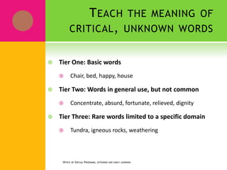 TEACH THE MEANING OF
CRITICAL, UNKNOWN WORDS
 Tier One: Basic words
 Chair, bed, happy, house
 Tier Two: Words in general use, but not common
 Concentrate, absurd, fortunate, relieved, dignity
 Tier Three: Rare words limited to a specific domain
 Tundra, igneous rocks, weathering
OFFICE OF SPECIAL PROGRAMS, EXTENDED AND EARLY LEARNING
 