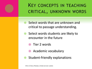 KEY CONCEPTS IN TEACHING
CRITICAL, UNKNOWN WORDS
 Select words that are unknown and
critical to passage understanding.
 Select words students are likely to
encounter in the future
 Tier 2 words
 Academic vocabulary
 Student-friendly explanations
OFFICE OF SPECIAL PROGRAMS, EXTENDED AND EARLY LEARNING
 