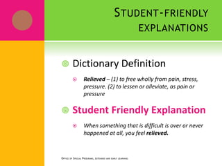 STUDENT-FRIENDLY
EXPLANATIONS
OFFICE OF SPECIAL PROGRAMS, EXTENDED AND EARLY LEARNING
 Dictionary Definition
 Relieved – (1) to free wholly from pain, stress,
pressure. (2) to lessen or alleviate, as pain or
pressure
 Student Friendly Explanation
 When something that is difficult is over or never
happened at all, you feel relieved.
 