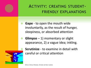 ACTIVITY: CREATING STUDENT-
FRIENDLY EXPLANATIONS
 Gape - to open the mouth wide
involuntarily, as the result of hunger,
sleepiness, or absorbed attention
 Glimpse – 1) momentary or slight
appearance, 2) a vague idea; inkling.
 Scrutinize - to examine in detail with
careful or critical attention
OFFICE OF SPECIAL PROGRAMS, EXTENDED AND EARLY LEARNING
 