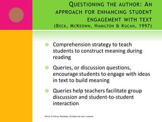 QUESTIONING THE AUTHOR: AN
APPROACH FOR ENHANCING STUDENT
ENGAGEMENT WITH TEXT
(BECK, MCKEOWN, HAMILTON & KUCAN, 1997)
 Comprehension strategy to teach
students to construct meaning during
reading
 Queries, or discussion questions,
encourage students to engage with ideas
in text to build meaning
 Queries help teachers facilitate group
discussion and student-to-student
interaction
OFFICE OF SPECIAL PROGRAMS, EXTENDED AND EARLY LEARNING
 