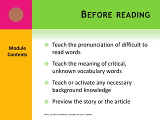 BEFORE READING
 Teach the pronunciation of difficult to
read words
 Teach the meaning of critical,
unknown vocabulary words
 Teach or activate any necessary
background knowledge
 Preview the story or the article
OFFICE OF SPECIAL PROGRAMS, EXTENDED AND EARLY LEARNING
Module
Contents
 