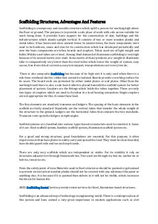 Scaffolding Structures, Advantages And Features
Scaffolding is a temporary and movable structure which uplift a person for working high above
the floor or ground. The purpose is to provide a safe place of work with safe access suitable for
work being done. It provides basic support for the construction of dais, buildings and the
infrastructures which stands upright vertical. It consists of two or more wooden planks and
metal tubes. It has been used since ancient times. In ancient times, the basic components were
used to be bamboos, canes and iron for its construction which has developed periodically and
now the basic components are tubes, boards and couplers. Tubes used are of light weight and
liable. Widely used tubes are of steel . Among Steel demand of Aluminum scaffolding is very high
because of its several merits over steel. Some merits of these products are: weight of Aluminum
tube is comparatively very lower than the steel tubes which lower the weight of system, easy
access, free from risk of corrosion, easy to transport, transportation cost is very low etc.
There is also composite Scaffolding but because of its high cost it is only used when there is a
risk from overhead electric cables that cannot be isolated. Boards provide a working surface for
its users. The board ends are protected by either metal plates or nail plates. Other than the
working board there is also a sole board which is placed beneath the scaffold system for better
placement of system. Couplers are the fittings which holds the tubes together. There are only
two types of couplers which are used to fix tubes in a load bearing connection. Single couplers
are not appropriate for this. It cannot bear load.
The Key elements are standard, transoms and ledgers. The spacing of the basic elements in the
scaffold are fairly standard. Standards are the vertical tubes that transfer the whole weight of
the structure to the ground. Ledgers are the horizontal tubes that connects the two standards.
Transoms rests upon the ledgers at right angles.
Scaffold systems are classified into various types based on materials used to construct it. Some
of it are: Steel scaffold system, bamboo scaffold system, Aluminium scaffold system etc.
For a good and strong structure, good foundations are essential. For this purpose, it often
requires more than base plates to safely carry and spread the load. They must be close-boarded,
have double guard rails and toe and stop boards.
There are only very scaffolds which are independent or stable. For its stability it rely on
structures adjacent to it through framework ties. Ties used are through tie, box tie, anchor tie or
bolt tie, reveal tie etc.
From the safety point of view Materials used in Steel structures should be painted or galvanised
to prevent corrosion but wooden planks should not be covered with any substance like paint or
anything else. It is because if it is painted then defects in it will not be visible, which increases
the threat for human life.
ARES Scaffolding Rental Service provide rental services for Steel, Aluminium based structures.
Scaffolding is an advanced step of technology in engineering world. There is a widespread use of
this system and have earned a very great importance in modern applications such as civil
 