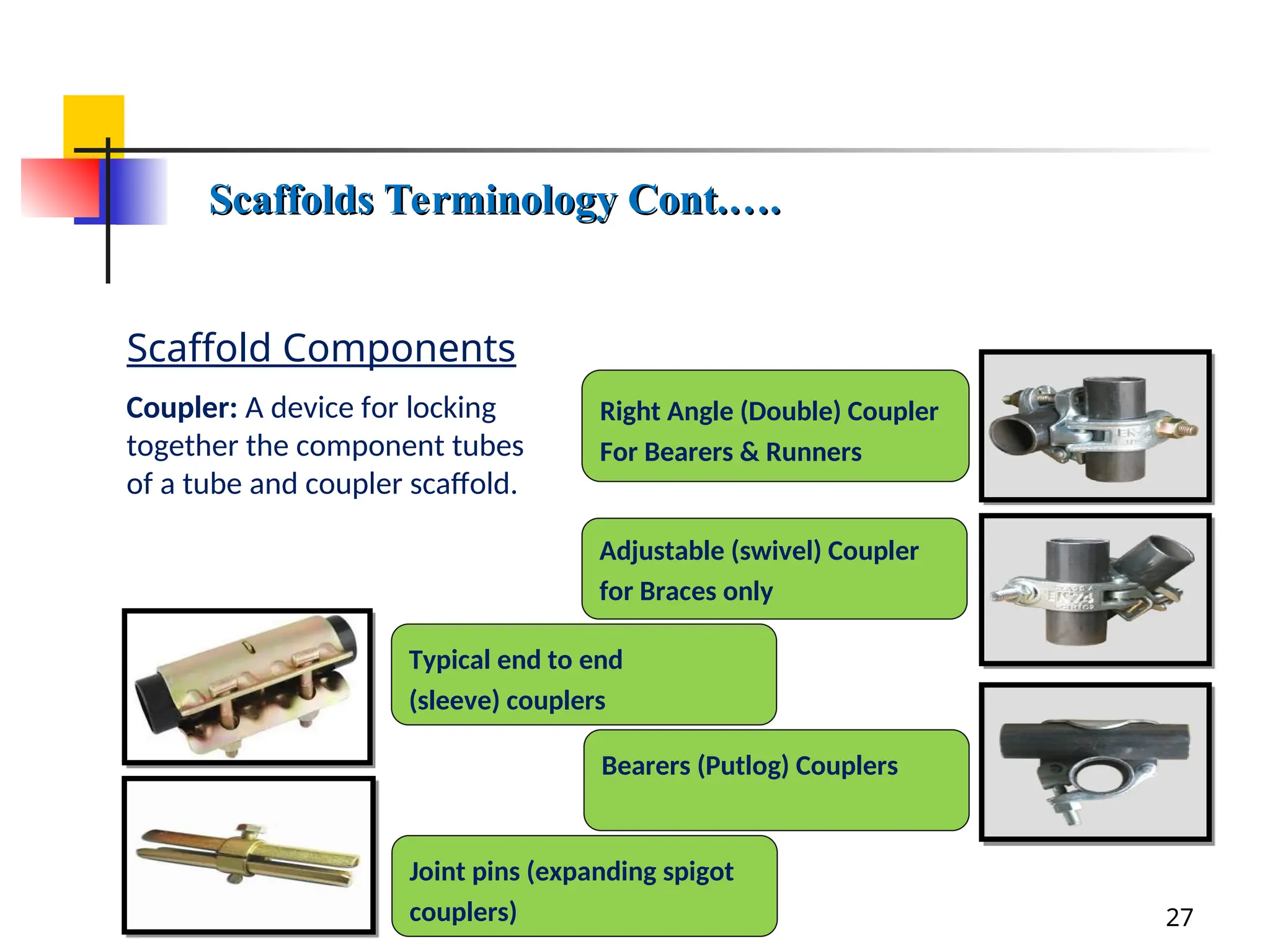 Scaffold Components
27
Coupler: A device for locking
together the component tubes
of a tube and coupler scaffold.
Scaffolds Terminology Cont.….
Scaffolds Terminology Cont.….
Right Angle (Double) Coupler
For Bearers & Runners
Adjustable (swivel) Coupler
for Braces only
Bearers (Putlog) Couplers
Typical end to end
(sleeve) couplers
Joint pins (expanding spigot
couplers)
 