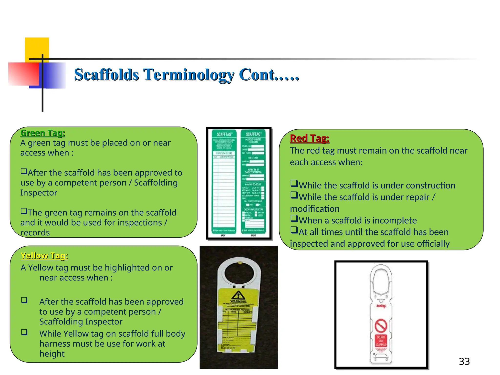 Green Tag:
Green Tag:
A green tag must be placed on or near
access when :
After the scaffold has been approved to
use by a competent person / Scaffolding
Inspector
The green tag remains on the scaffold
and it would be used for inspections /
records
Scaffolds Terminology Cont.….
Scaffolds Terminology Cont.….
33
Yellow Tag:
Yellow Tag:
A Yellow tag must be highlighted on or
near access when :
 After the scaffold has been approved
to use by a competent person /
Scaffolding Inspector
 While Yellow tag on scaffold full body
harness must be use for work at
height
Red Tag:
Red Tag:
The red tag must remain on the scaffold near
each access when:
While the scaffold is under construction
While the scaffold is under repair /
modification
When a scaffold is incomplete
At all times until the scaffold has been
inspected and approved for use officially
 
