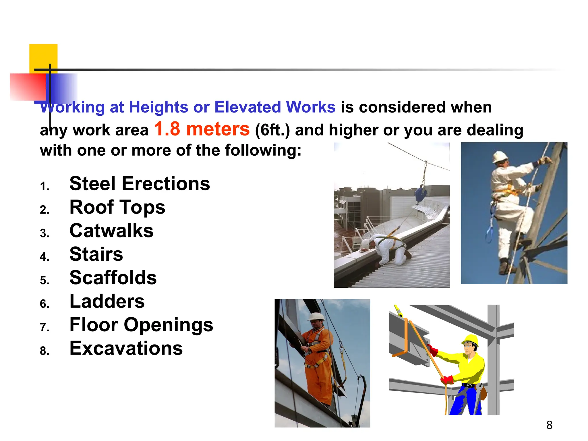 8
Working at Heights or Elevated Works is considered when
any work area 1.8 meters (6ft.) and higher or you are dealing
with one or more of the following:
1. Steel Erections
2. Roof Tops
3. Catwalks
4. Stairs
5. Scaffolds
6. Ladders
7. Floor Openings
8. Excavations
 