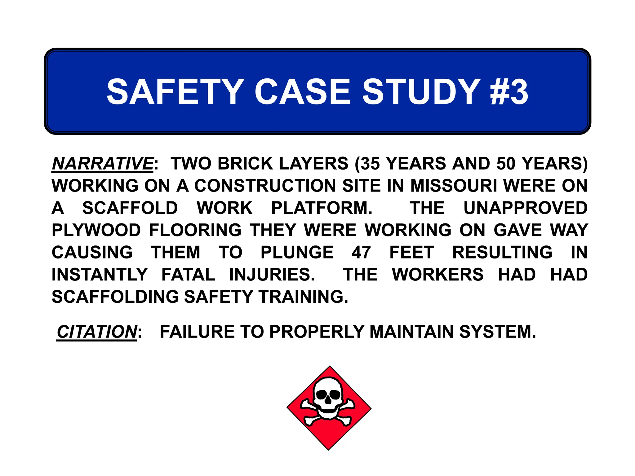 SAFETY CASE STUDY #3
CITATION: FAILURE TO PROPERLY MAINTAIN SYSTEM.
NARRATIVE: TWO BRICK LAYERS (35 YEARS AND 50 YEARS)
WORKING ON A CONSTRUCTION SITE IN MISSOURI WERE ON
A SCAFFOLD WORK PLATFORM. THE UNAPPROVED
PLYWOOD FLOORING THEY WERE WORKING ON GAVE WAY
CAUSING THEM TO PLUNGE 47 FEET RESULTING IN
INSTANTLY FATAL INJURIES. THE WORKERS HAD HAD
SCAFFOLDING SAFETY TRAINING.
 