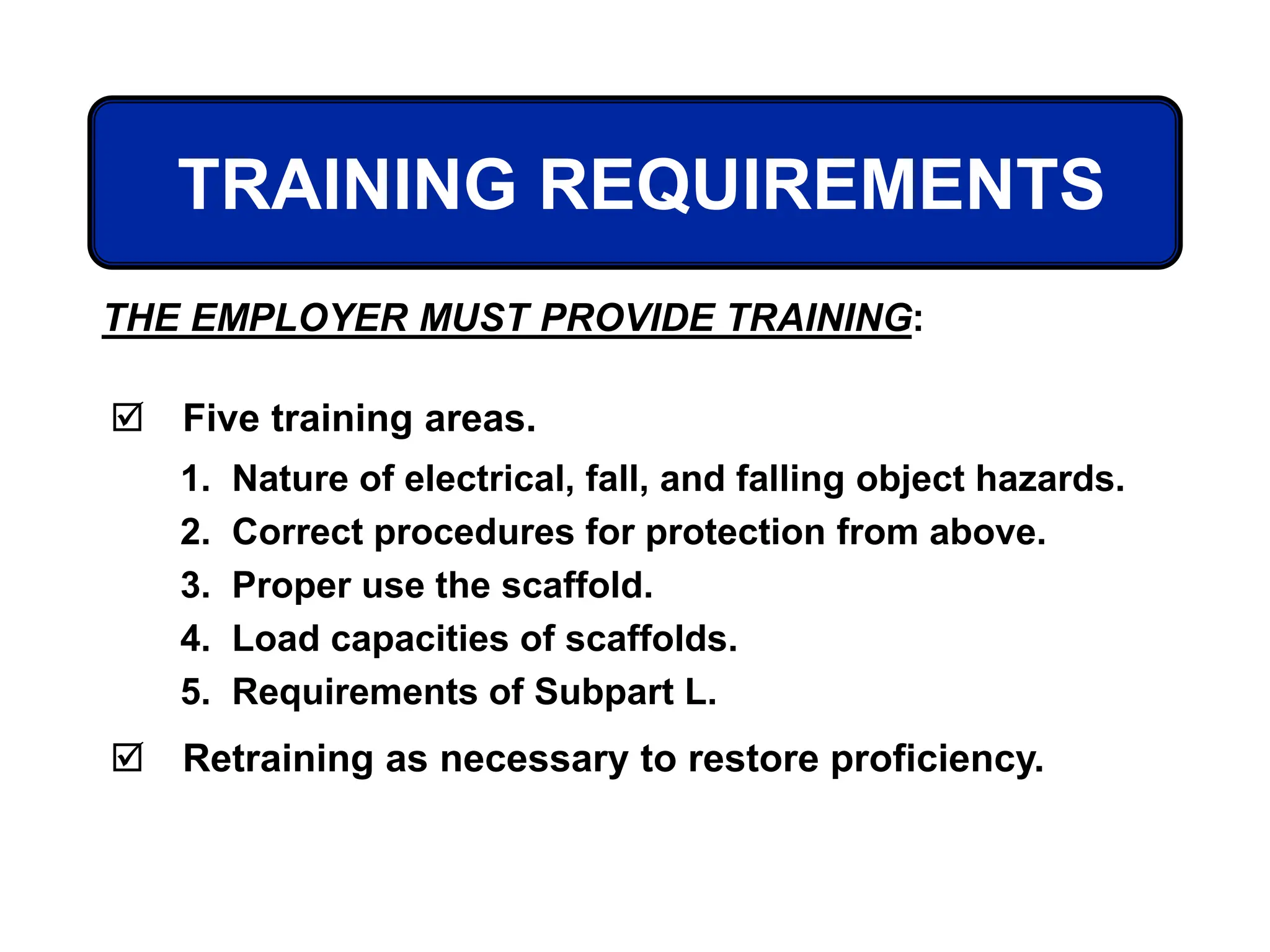 TRAINING REQUIREMENTS
THE EMPLOYER MUST PROVIDE TRAINING:
 Five training areas.
 Retraining as necessary to restore proficiency.
1. Nature of electrical, fall, and falling object hazards.
2. Correct procedures for protection from above.
3. Proper use the scaffold.
4. Load capacities of scaffolds.
5. Requirements of Subpart L.
 