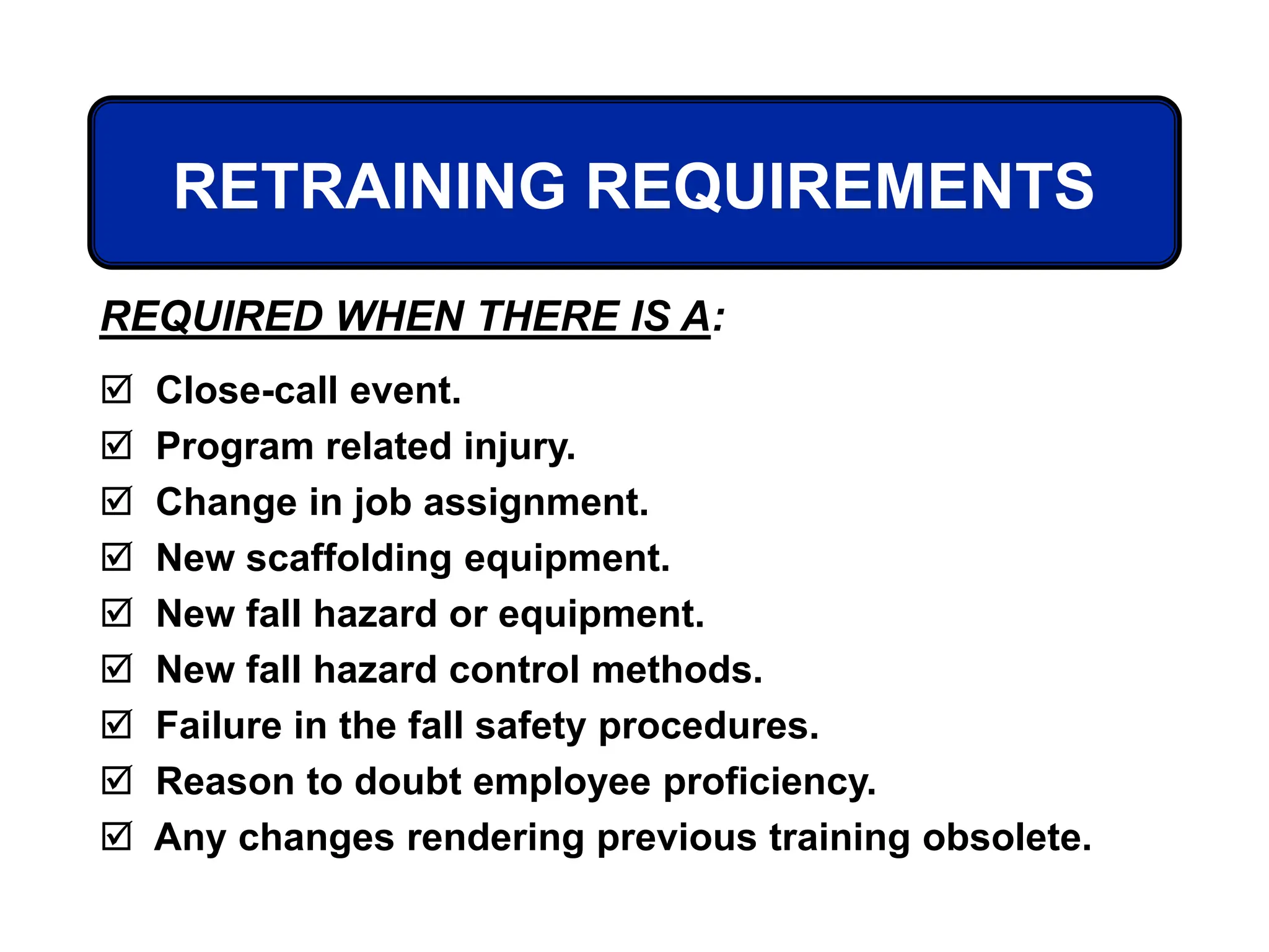 RETRAINING REQUIREMENTS
REQUIRED WHEN THERE IS A:
 Close-call event.
 Program related injury.
 Change in job assignment.
 New scaffolding equipment.
 New fall hazard or equipment.
 New fall hazard control methods.
 Failure in the fall safety procedures.
 Reason to doubt employee proficiency.
 Any changes rendering previous training obsolete.
 