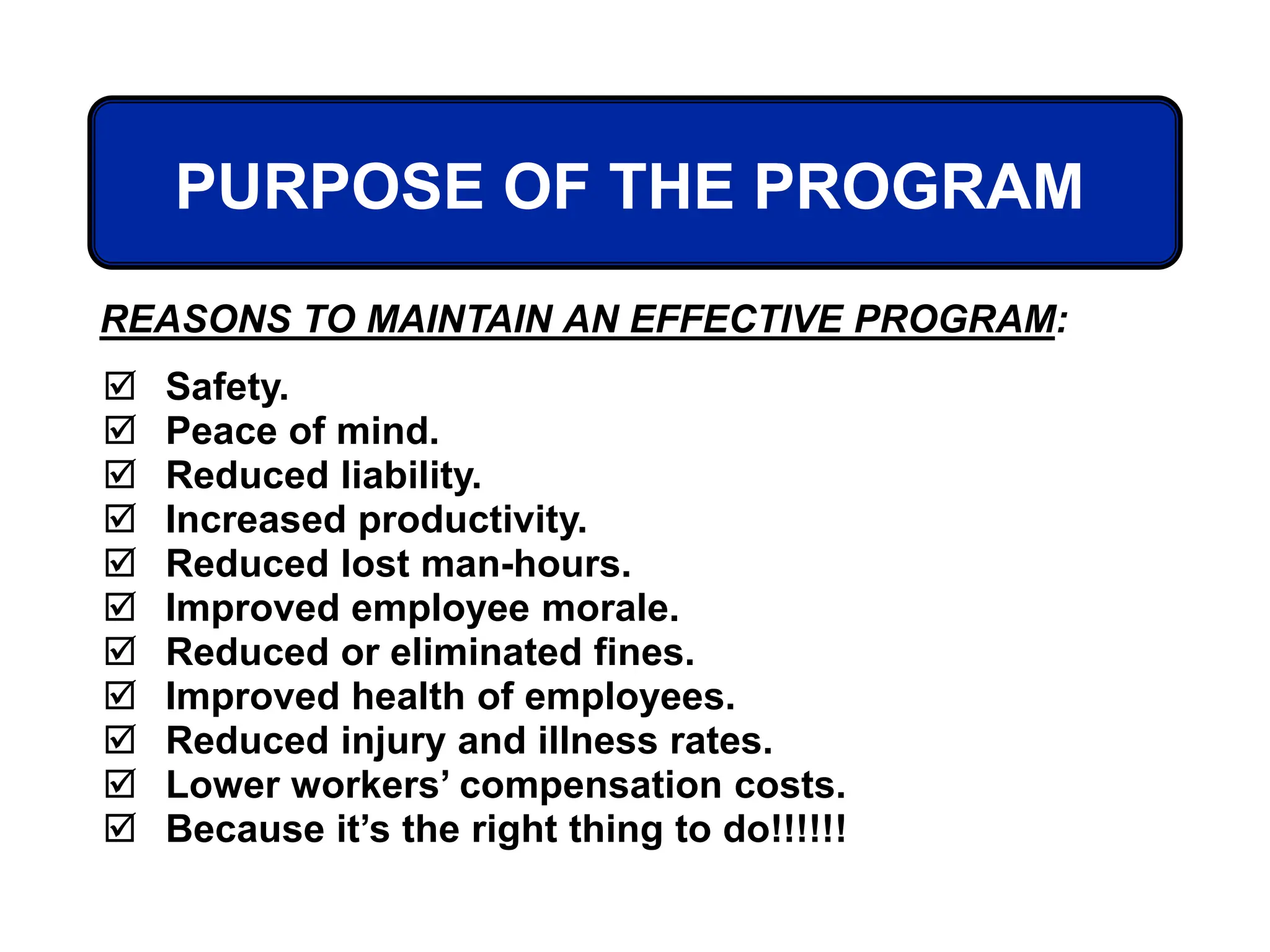 PURPOSE OF THE PROGRAM
 Safety.
 Peace of mind.
 Reduced liability.
 Increased productivity.
 Reduced lost man-hours.
 Improved employee morale.
 Reduced or eliminated fines.
 Improved health of employees.
 Reduced injury and illness rates.
 Lower workers’ compensation costs.
 Because it’s the right thing to do!!!!!!
REASONS TO MAINTAIN AN EFFECTIVE PROGRAM:
 