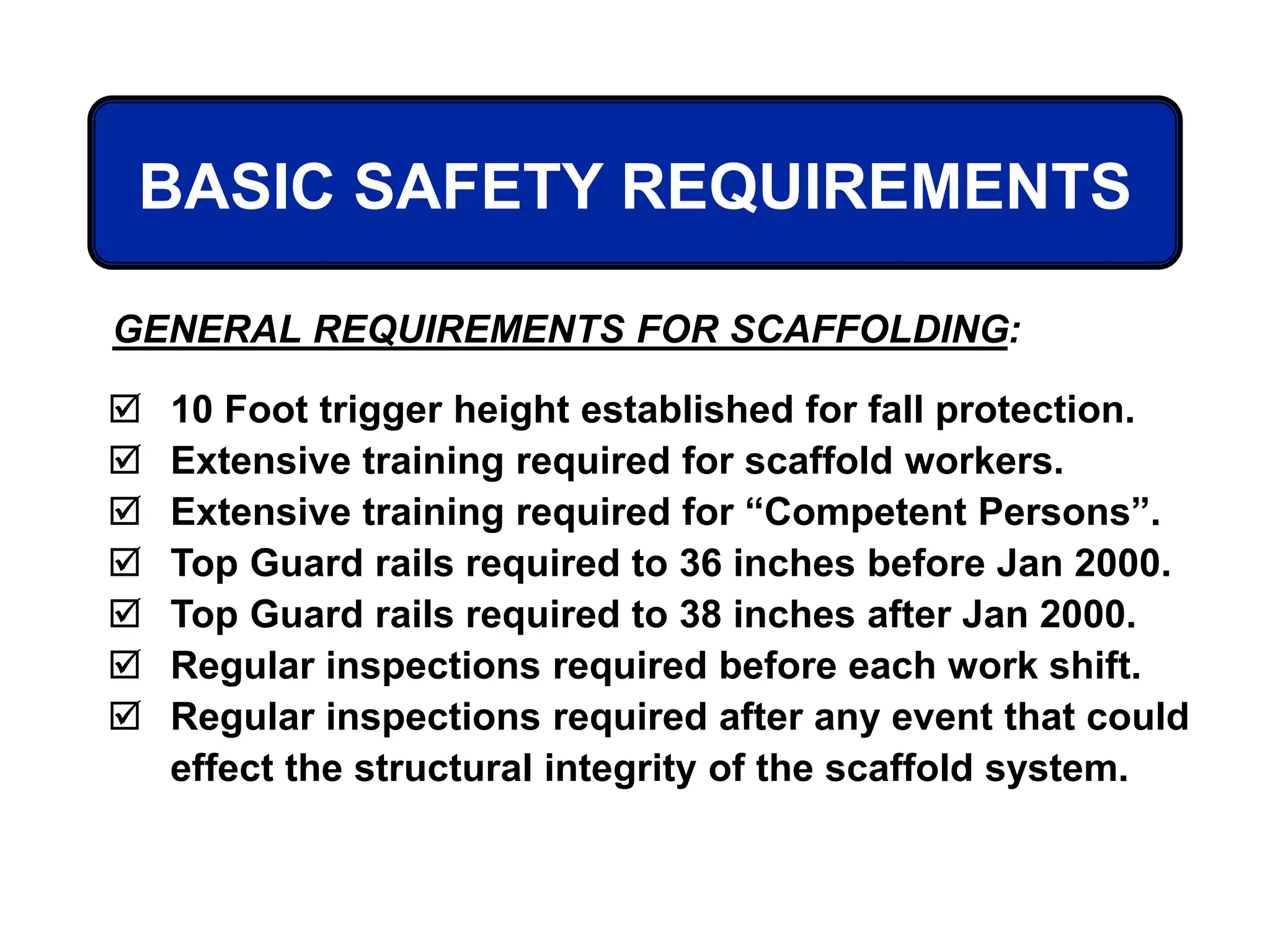  10 Foot trigger height established for fall protection.
 Extensive training required for scaffold workers.
 Extensive training required for “Competent Persons”.
 Top Guard rails required to 36 inches before Jan 2000.
 Top Guard rails required to 38 inches after Jan 2000.
 Regular inspections required before each work shift.
 Regular inspections required after any event that could
effect the structural integrity of the scaffold system.
GENERAL REQUIREMENTS FOR SCAFFOLDING:
BASIC SAFETY REQUIREMENTS
 