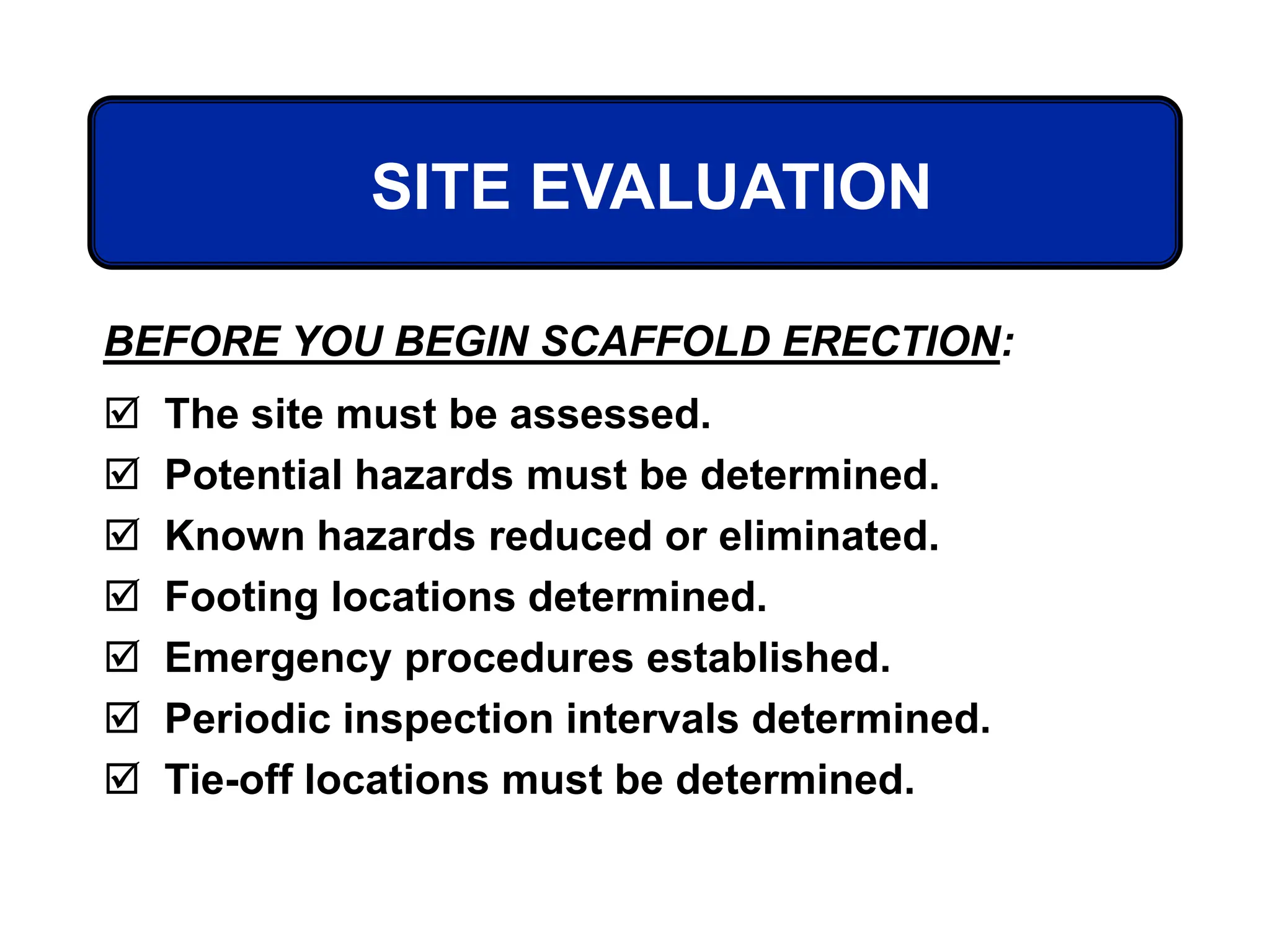 SITE EVALUATION
BEFORE YOU BEGIN SCAFFOLD ERECTION:
 The site must be assessed.
 Potential hazards must be determined.
 Known hazards reduced or eliminated.
 Footing locations determined.
 Emergency procedures established.
 Periodic inspection intervals determined.
 Tie-off locations must be determined.
 