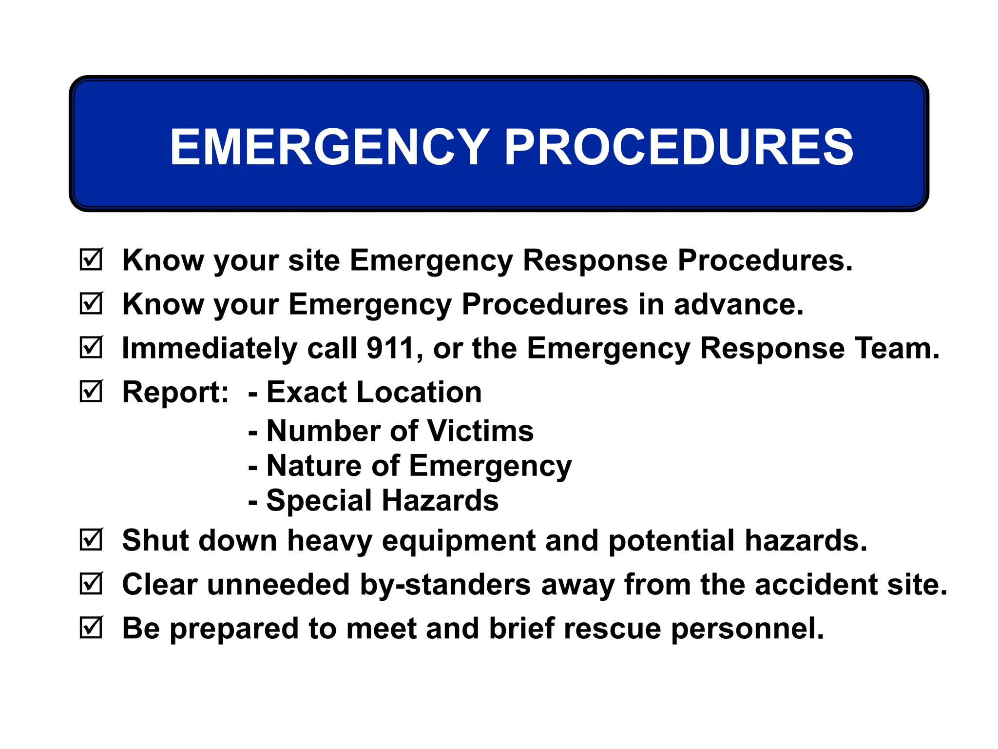 EMERGENCY PROCEDURES
 Know your site Emergency Response Procedures.
 Know your Emergency Procedures in advance.
 Immediately call 911, or the Emergency Response Team.
 Report: - Exact Location
- Number of Victims
- Nature of Emergency
- Special Hazards
 Shut down heavy equipment and potential hazards.
 Clear unneeded by-standers away from the accident site.
 Be prepared to meet and brief rescue personnel.
 