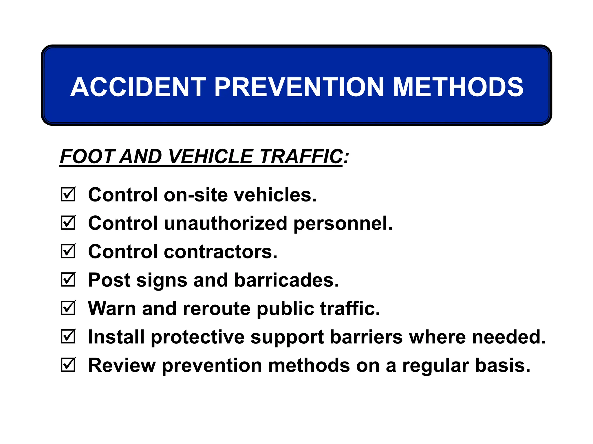 ACCIDENT PREVENTION METHODS
FOOT AND VEHICLE TRAFFIC:
 Control on-site vehicles.
 Control unauthorized personnel.
 Control contractors.
 Post signs and barricades.
 Warn and reroute public traffic.
 Install protective support barriers where needed.
 Review prevention methods on a regular basis.
 