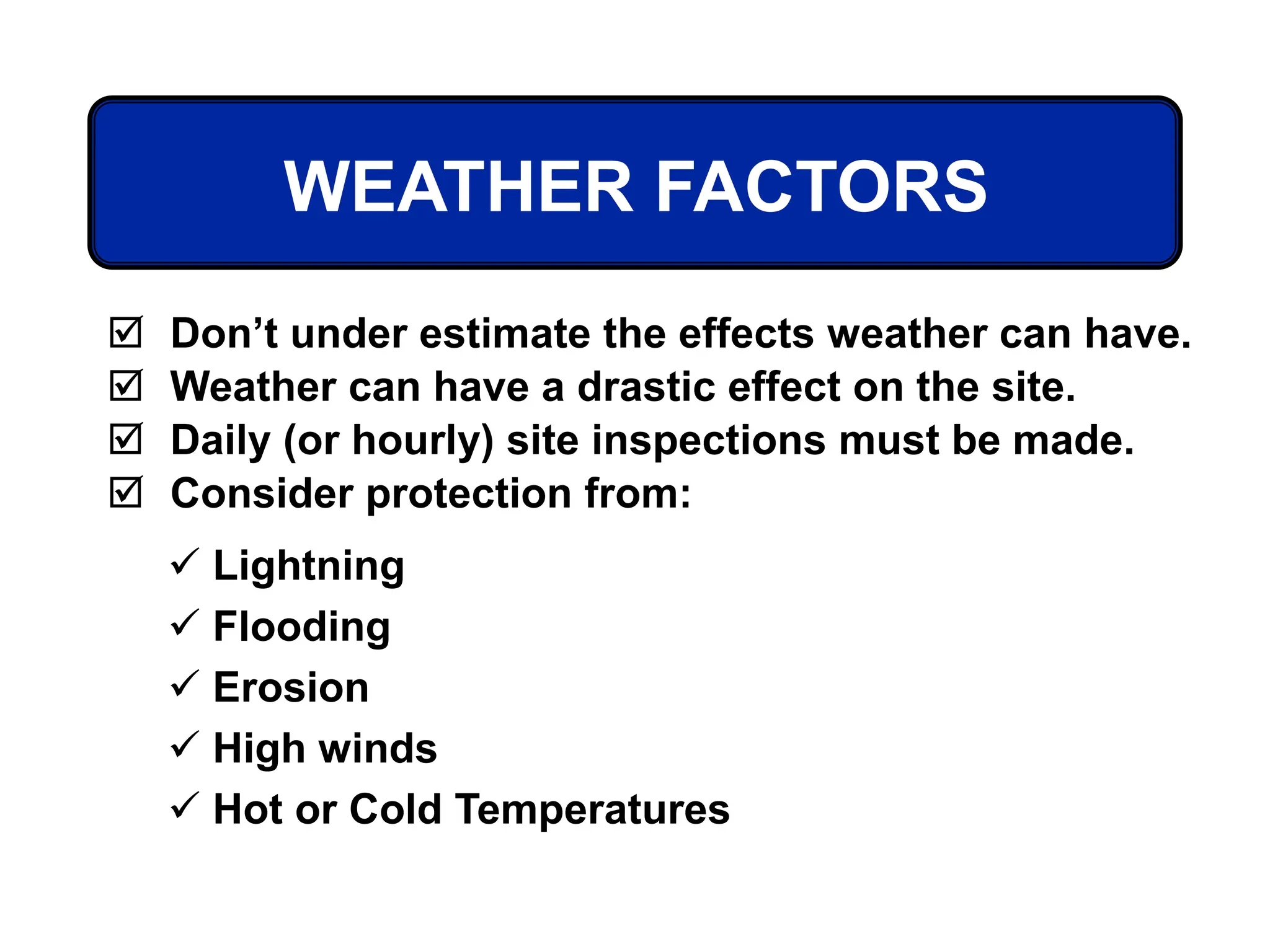 WEATHER FACTORS
 Don’t under estimate the effects weather can have.
 Weather can have a drastic effect on the site.
 Daily (or hourly) site inspections must be made.
 Consider protection from:
 Lightning
 Flooding
 Erosion
 High winds
 Hot or Cold Temperatures
 