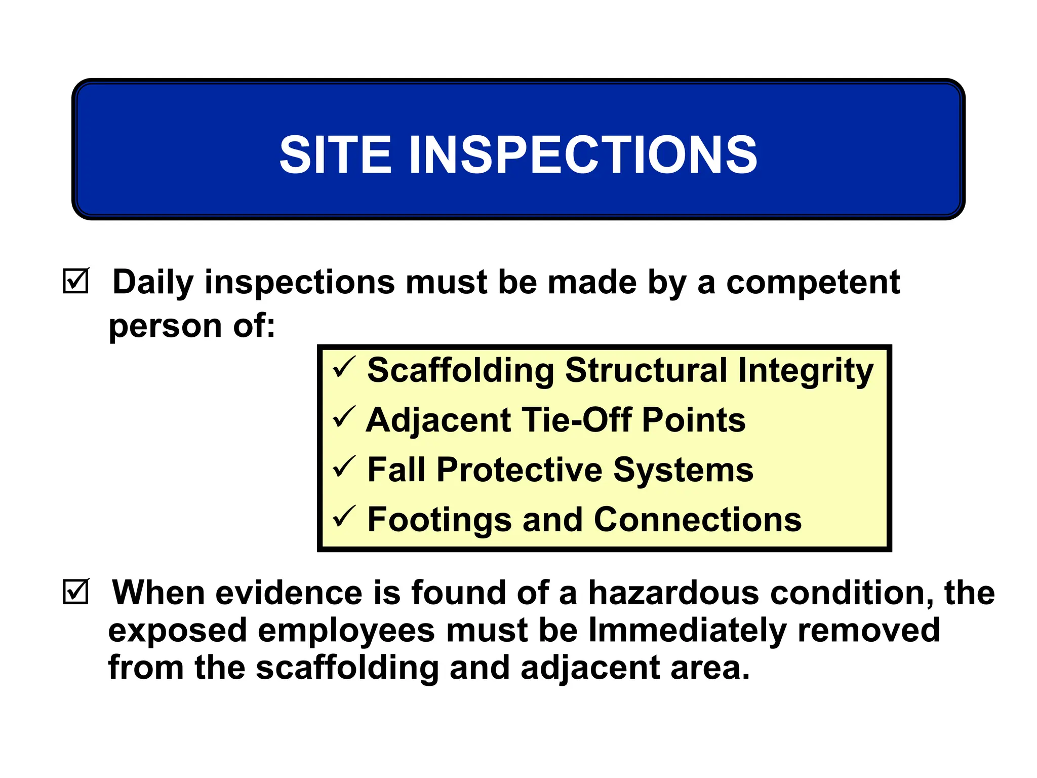 SITE INSPECTIONS
 Daily inspections must be made by a competent
person of:
 When evidence is found of a hazardous condition, the
exposed employees must be Immediately removed
from the scaffolding and adjacent area.
 Scaffolding Structural Integrity
 Adjacent Tie-Off Points
 Fall Protective Systems
 Footings and Connections
 