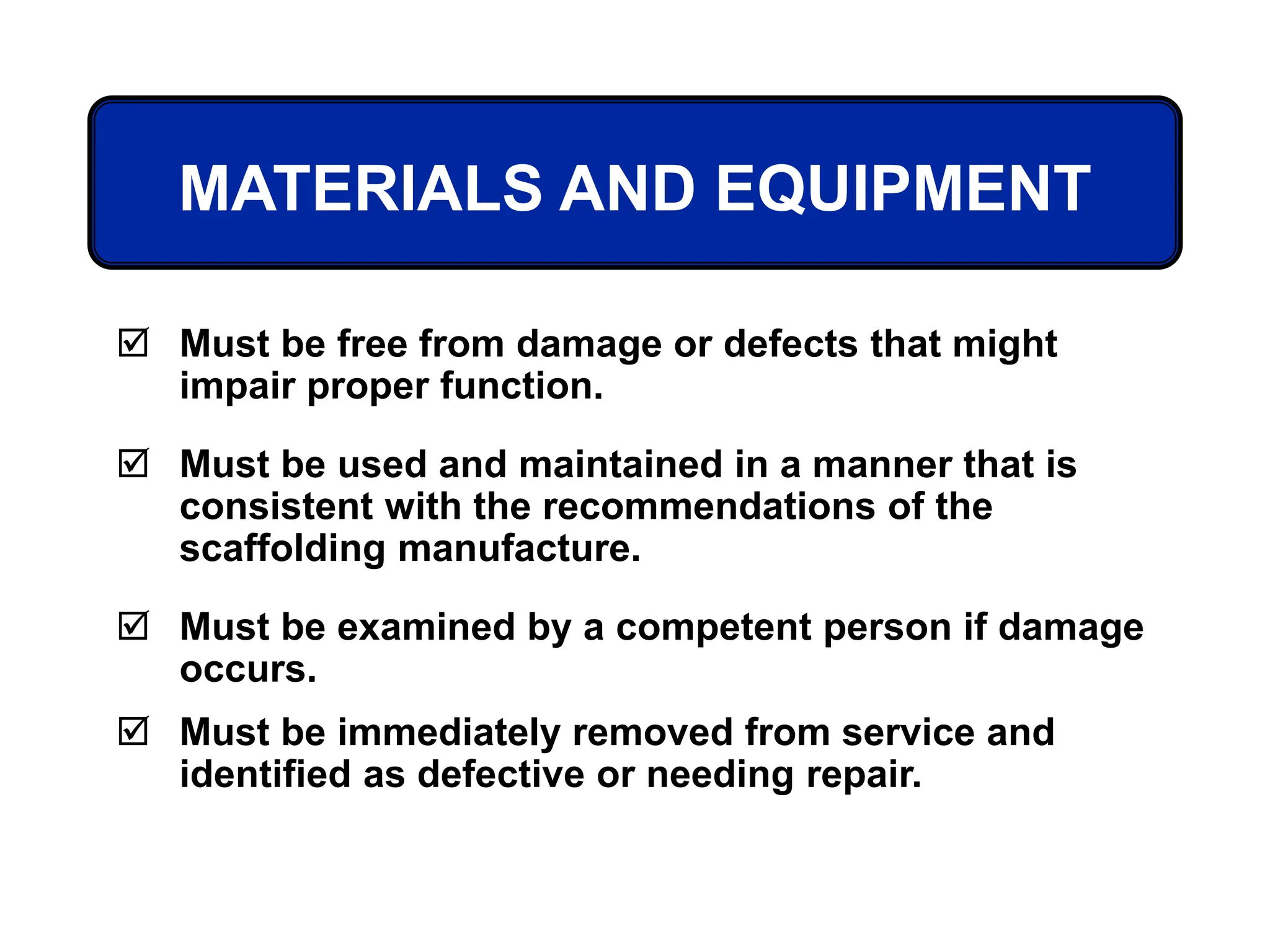 MATERIALS AND EQUIPMENT
 Must be free from damage or defects that might
impair proper function.
 Must be used and maintained in a manner that is
consistent with the recommendations of the
scaffolding manufacture.
 Must be examined by a competent person if damage
occurs.
 Must be immediately removed from service and
identified as defective or needing repair.
 