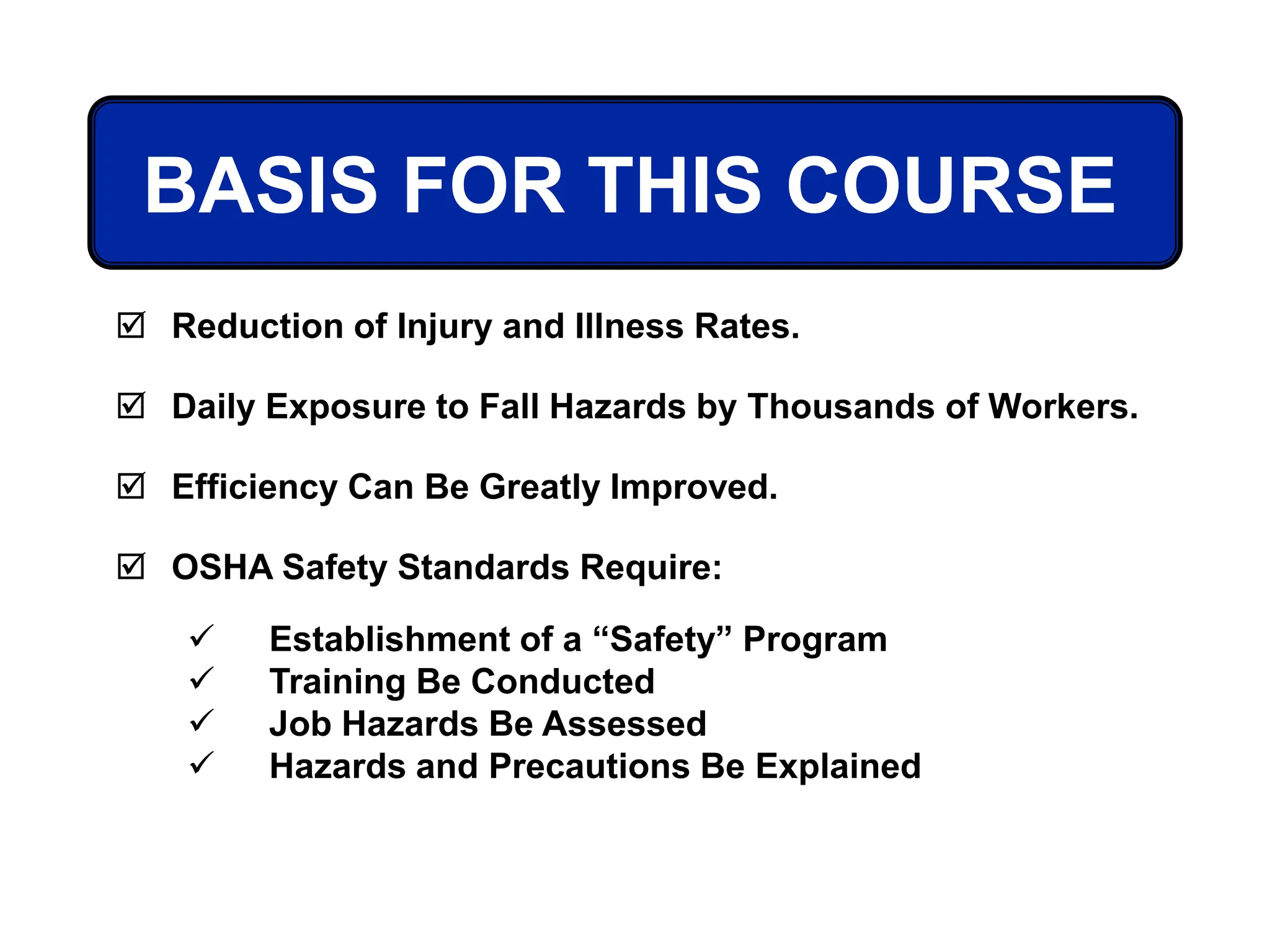 BASIS FOR THIS COURSE
 Reduction of Injury and Illness Rates.
 Daily Exposure to Fall Hazards by Thousands of Workers.
 Efficiency Can Be Greatly Improved.
 OSHA Safety Standards Require:
 Establishment of a “Safety” Program
 Training Be Conducted
 Job Hazards Be Assessed
 Hazards and Precautions Be Explained
 