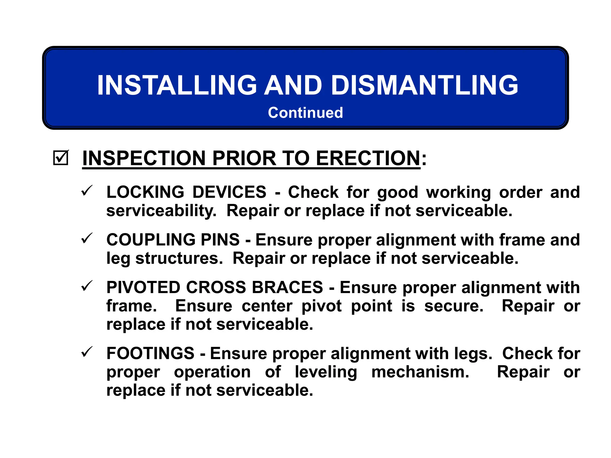  INSPECTION PRIOR TO ERECTION:
 LOCKING DEVICES - Check for good working order and
serviceability. Repair or replace if not serviceable.
 COUPLING PINS - Ensure proper alignment with frame and
leg structures. Repair or replace if not serviceable.
 PIVOTED CROSS BRACES - Ensure proper alignment with
frame. Ensure center pivot point is secure. Repair or
replace if not serviceable.
 FOOTINGS - Ensure proper alignment with legs. Check for
proper operation of leveling mechanism. Repair or
replace if not serviceable.
INSTALLING AND DISMANTLING
Continued
 
