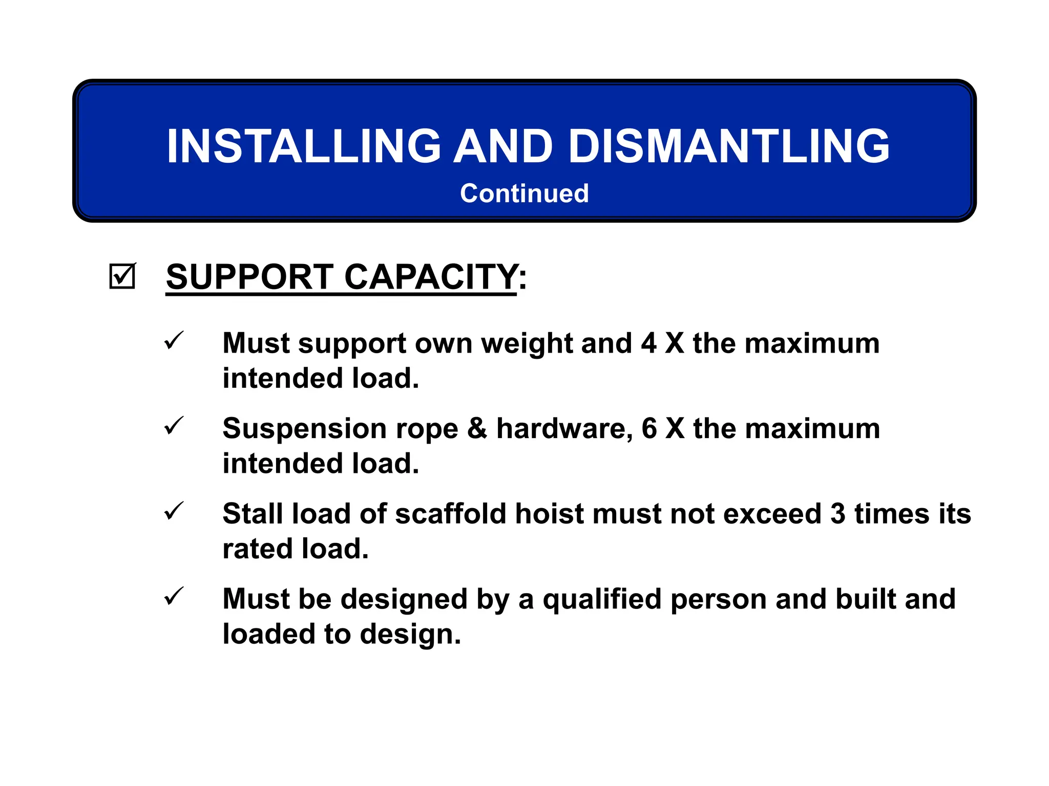  SUPPORT CAPACITY:
 Must support own weight and 4 X the maximum
intended load.
 Suspension rope & hardware, 6 X the maximum
intended load.
 Stall load of scaffold hoist must not exceed 3 times its
rated load.
 Must be designed by a qualified person and built and
loaded to design.
INSTALLING AND DISMANTLING
Continued
 