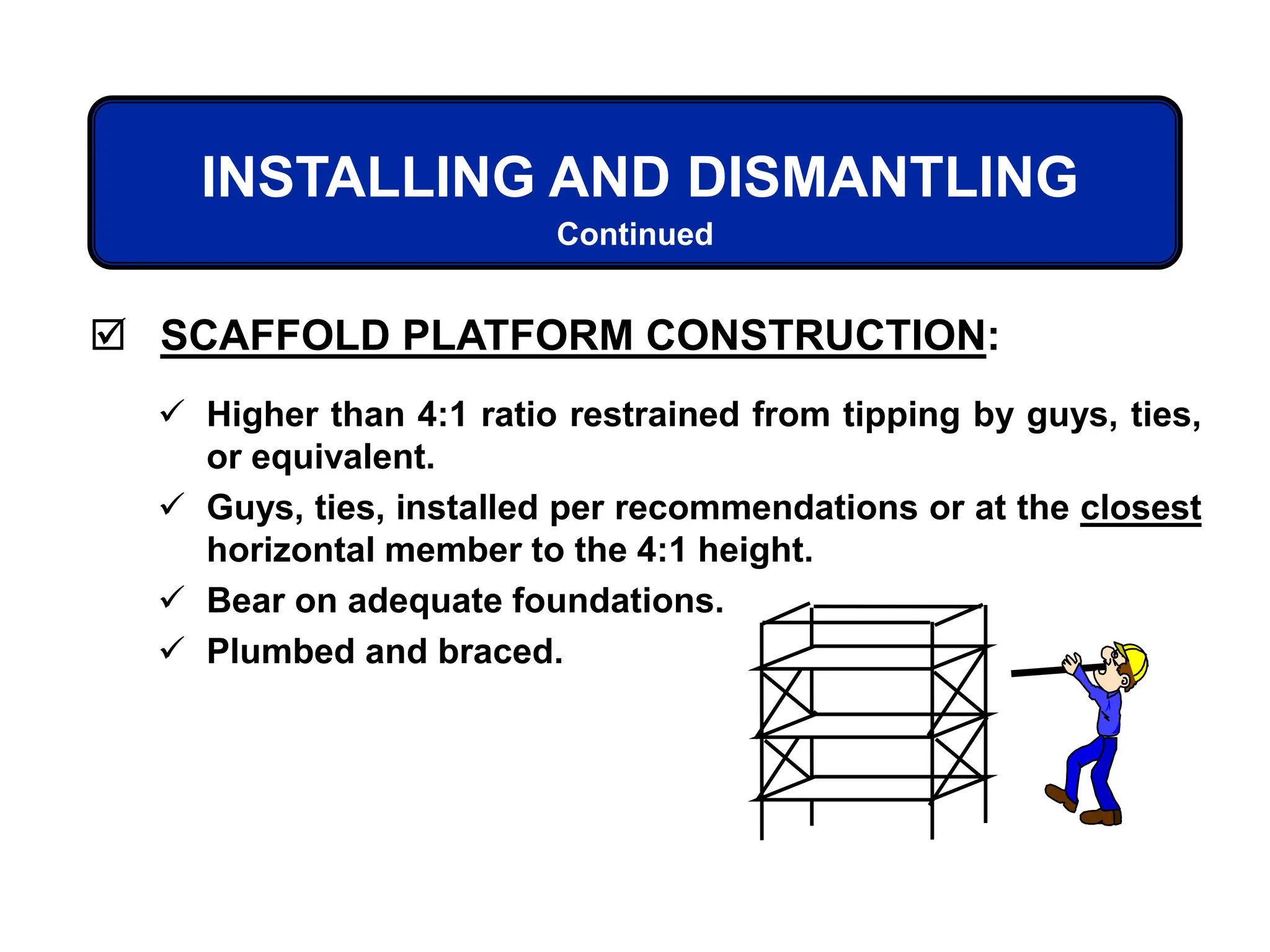  SCAFFOLD PLATFORM CONSTRUCTION:
 Higher than 4:1 ratio restrained from tipping by guys, ties,
or equivalent.
 Guys, ties, installed per recommendations or at the closest
horizontal member to the 4:1 height.
 Bear on adequate foundations.
 Plumbed and braced.
INSTALLING AND DISMANTLING
Continued
 