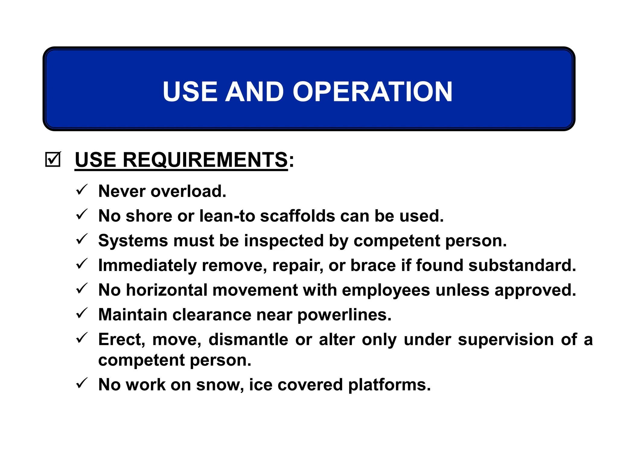  USE REQUIREMENTS:
USE AND OPERATION
 Never overload.
 No shore or lean-to scaffolds can be used.
 Systems must be inspected by competent person.
 Immediately remove, repair, or brace if found substandard.
 No horizontal movement with employees unless approved.
 Maintain clearance near powerlines.
 Erect, move, dismantle or alter only under supervision of a
competent person.
 No work on snow, ice covered platforms.
 