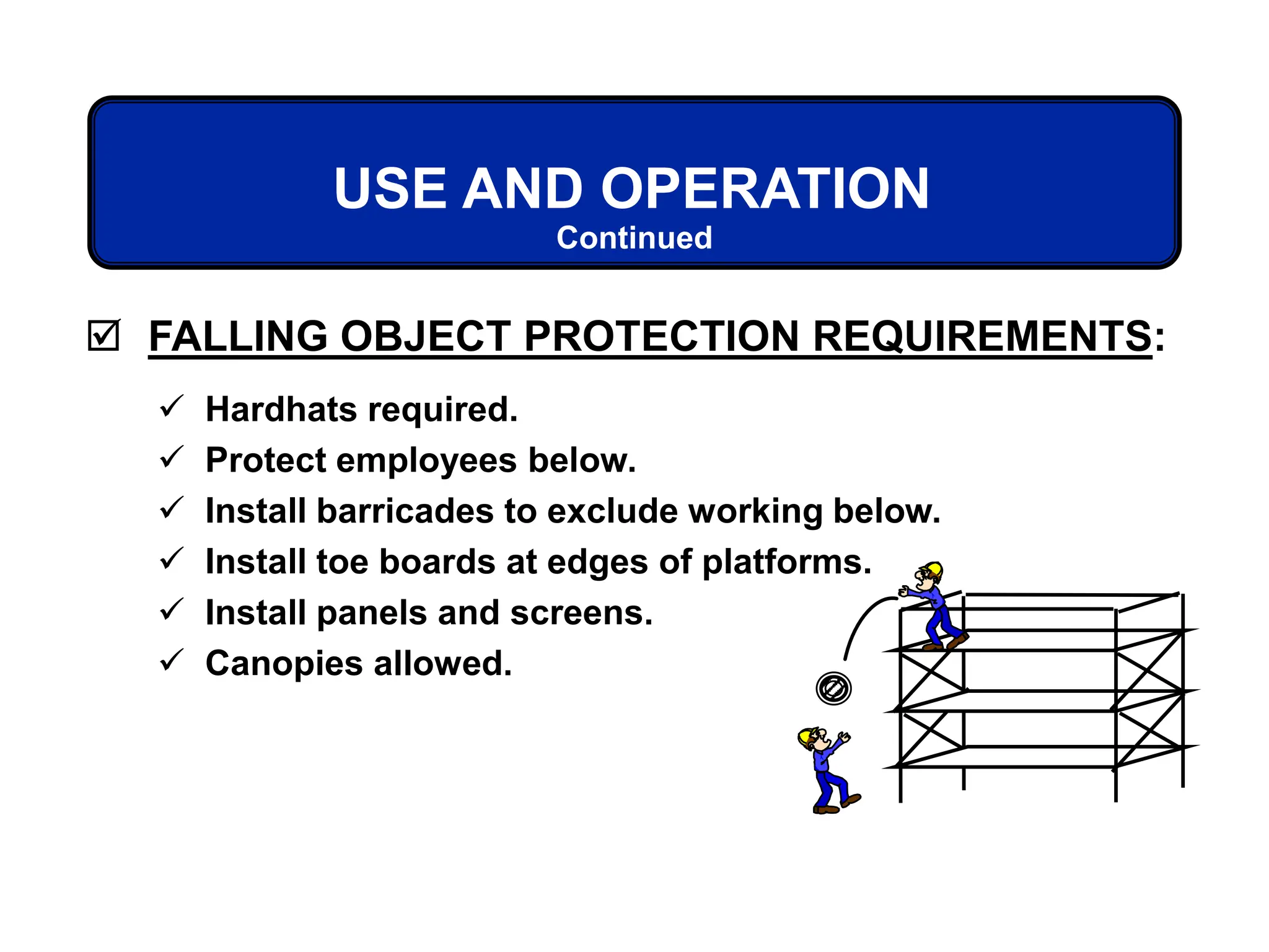  FALLING OBJECT PROTECTION REQUIREMENTS:
Continued
USE AND OPERATION
 Hardhats required.
 Protect employees below.
 Install barricades to exclude working below.
 Install toe boards at edges of platforms.
 Install panels and screens.
 Canopies allowed.
 