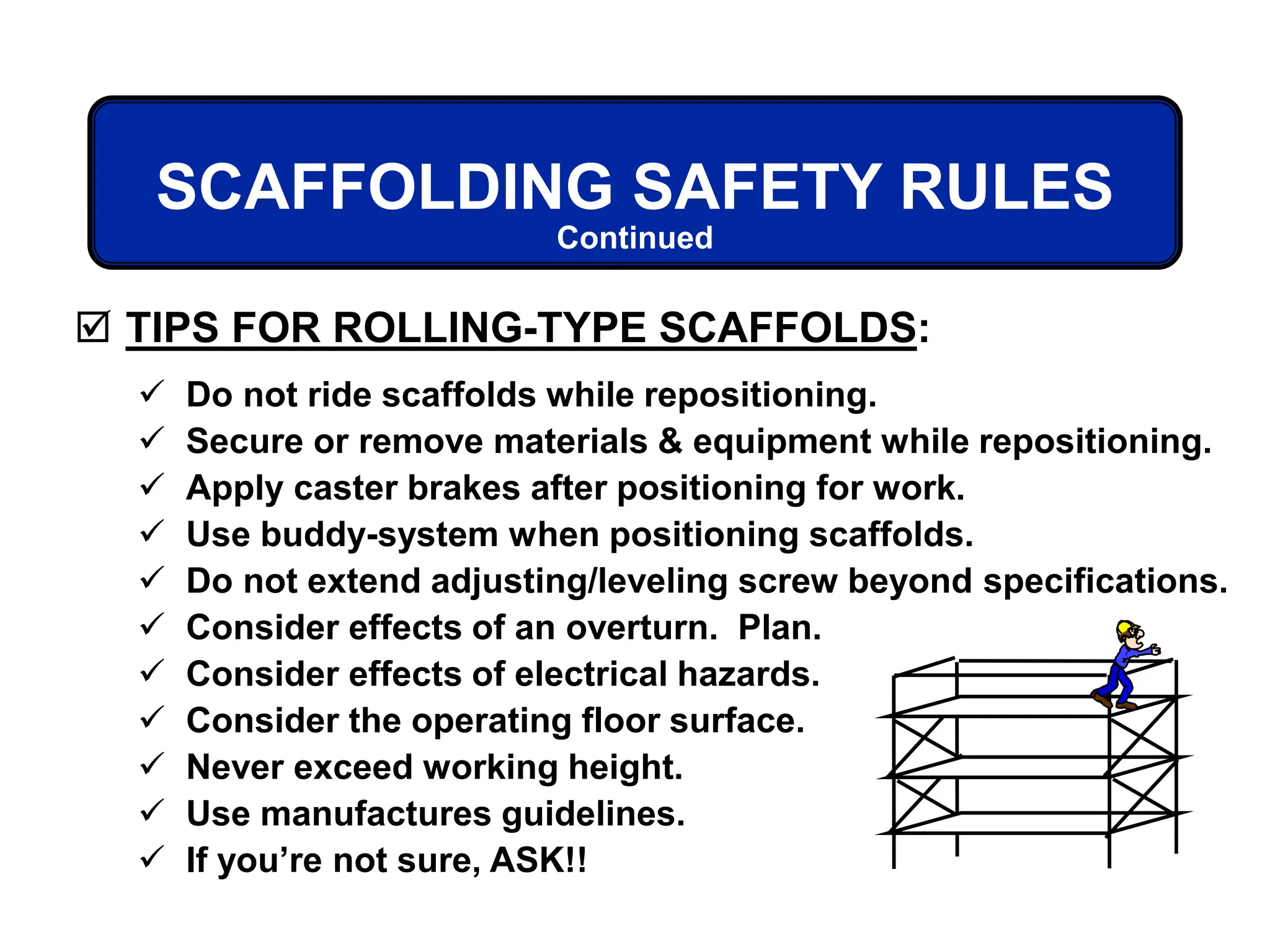 SCAFFOLDING SAFETY RULES
 TIPS FOR ROLLING-TYPE SCAFFOLDS:
 Do not ride scaffolds while repositioning.
 Secure or remove materials & equipment while repositioning.
 Apply caster brakes after positioning for work.
 Use buddy-system when positioning scaffolds.
 Do not extend adjusting/leveling screw beyond specifications.
 Consider effects of an overturn. Plan.
 Consider effects of electrical hazards.
 Consider the operating floor surface.
 Never exceed working height.
 Use manufactures guidelines.
 If you’re not sure, ASK!!
Continued
 