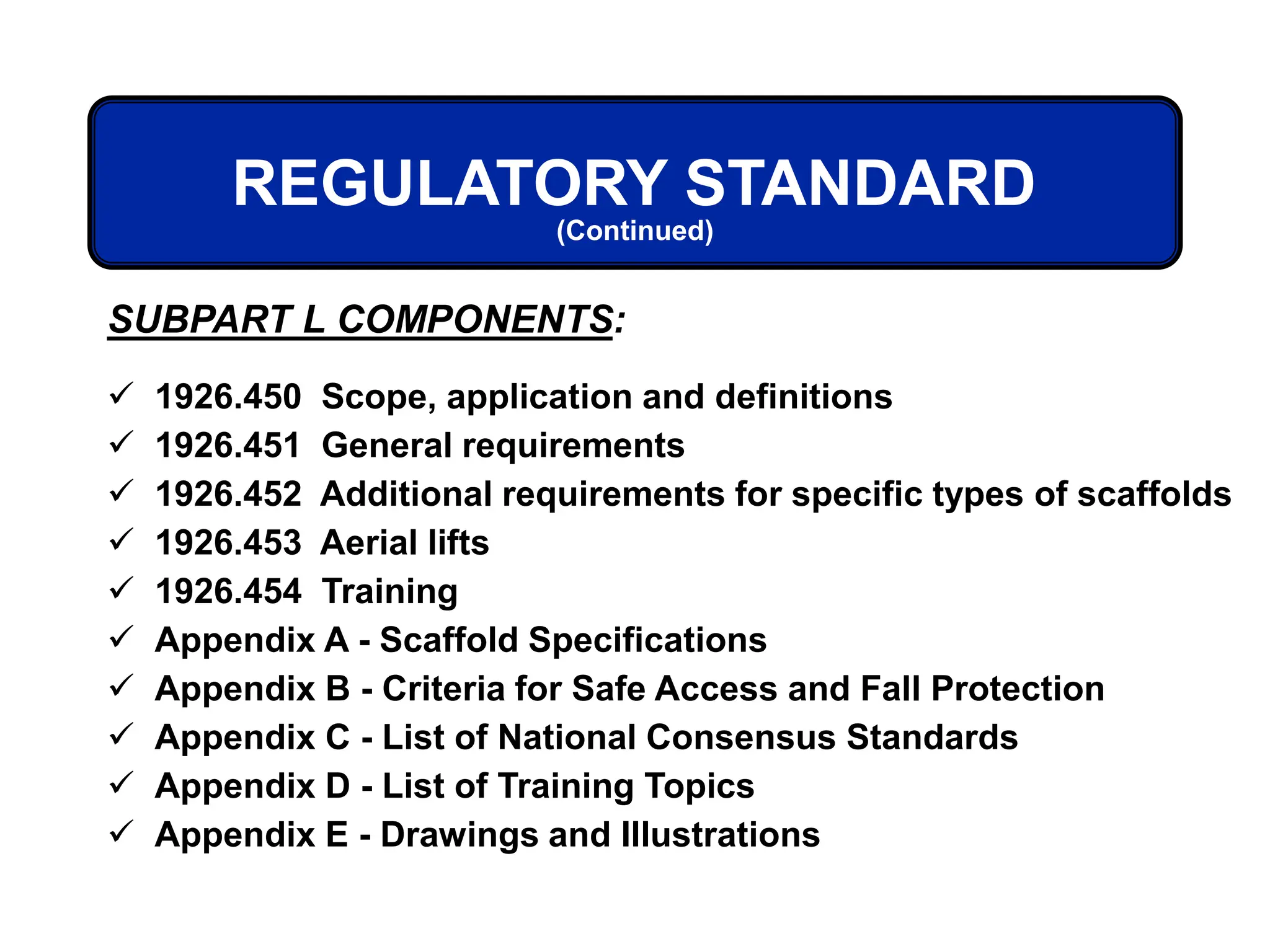  1926.450 Scope, application and definitions
 1926.451 General requirements
 1926.452 Additional requirements for specific types of scaffolds
 1926.453 Aerial lifts
 1926.454 Training
 Appendix A - Scaffold Specifications
 Appendix B - Criteria for Safe Access and Fall Protection
 Appendix C - List of National Consensus Standards
 Appendix D - List of Training Topics
 Appendix E - Drawings and Illustrations
REGULATORY STANDARD
(Continued)
SUBPART L COMPONENTS:
 